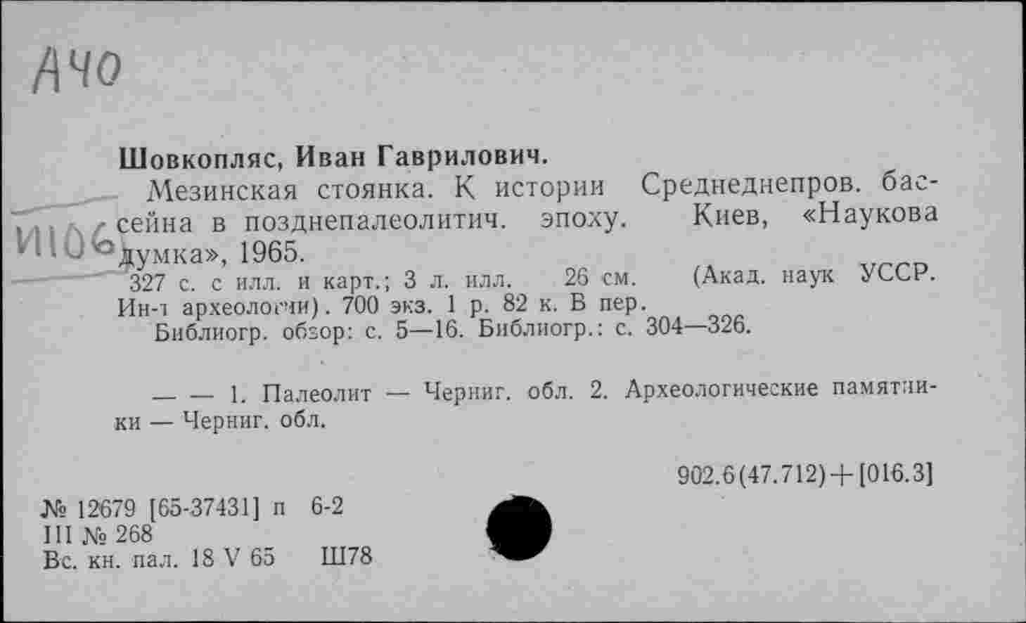 ﻿А чо
Шовкопляс, Иван Гаврилович.
Мезинская стоянка. К истории Среднеднепров. бассейна в позднепалеолитич. эпоху.	Киев, «Наукова
'Іумка», 1965.
327 с. с илл. и карт.; 3 л. илл.	26 см.	(Акад, наук УССР.
Ин-т археологии). 700 экз. 1 р. 82 к. В пер.
Библиогр. обзор: с. 5—16. Библиогр.: с. 304 326.
________1. Палеолит — Черниг. обл. 2. Археологические памятники — Черниг. обл.
№ 12679 [65-37431] п 6-2
III №268
Вс. кн. пал. 18 V 65	Ш78
902.6(47.712) +[016.3]